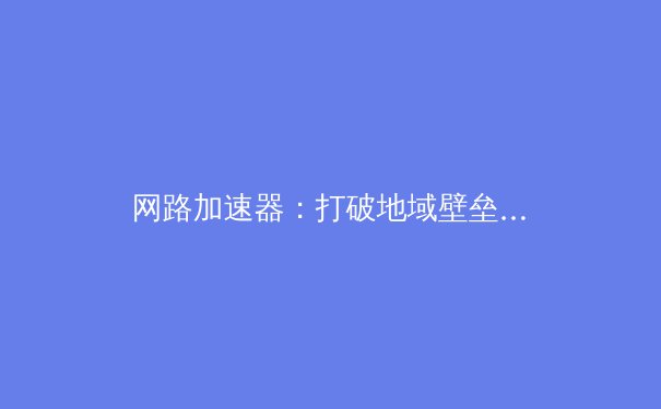 网路加速器：打破地域壁垒，解锁高速连接的数字密钥 - 3