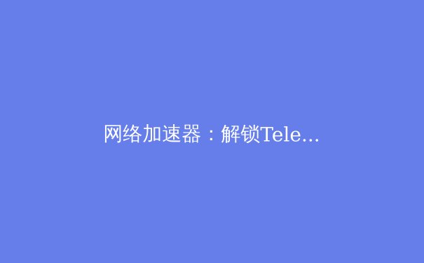 网络加速器：解锁Telegram流畅体验的必备利器