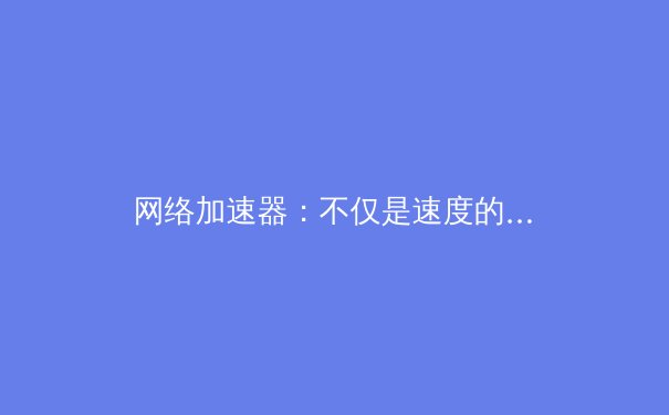 网络加速器：不仅是速度的提升，更是数字自由的钥匙